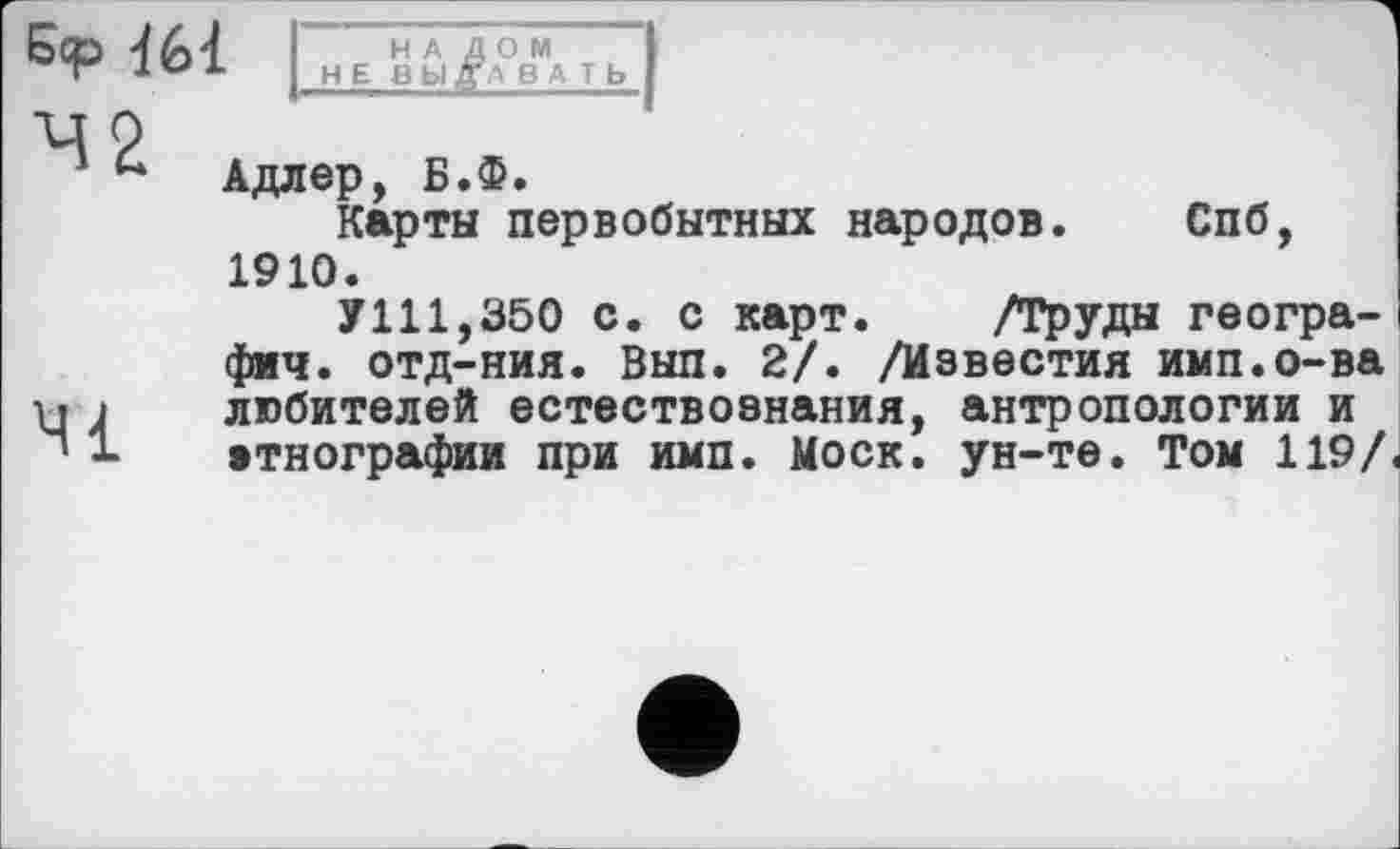 ﻿НАЛОМ
НЕ ВЫДАВАТЬ
2
Адлер, Б.Ф.
Карты первобытных народов. Спб, 1910.
У111,350 с. с карт. /Труды геогра-фич. отд-ния. Вып. 2/. /Известия имп.о-ва любителей естествознания, антропологии и этнографии при имп. Моск, ун-те. Том 119/